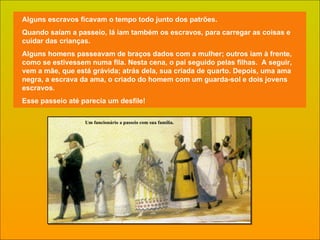 Alguns escravos ficavam o tempo todo junto dos patrões.  Quando saíam a passeio, lá iam também os escravos, para carregar as coisas e cuidar das crianças. Alguns homens passeavam de braços dados com a mulher; outros iam à frente, como se estivessem numa fila. Nesta cena, o pai seguido pelas filhas.  A seguir, vem a mãe, que está grávida; atrás dela, sua criada de quarto. Depois, uma ama negra, a escrava da ama, o criado do homem com um guarda-sol e dois jovens escravos. Esse passeio até parecia um desfile!  Um funcionário a passeio com sua família. 