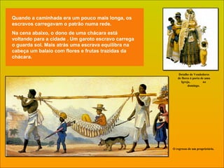 Quando a caminhada era um pouco mais longa, os escravos carregavam o patrão numa rede. Na cena abaixo, o dono de uma chácara está  voltando para a cidade . Um garoto escravo carrega o guarda sol. Mais atrás uma escrava equilibra na cabeça um balaio com flores e frutas trazidas da chácara. O regresso de um proprietário. Detalhe de Vendedores de flores à porta de uma Igreja,  no  domingo.  