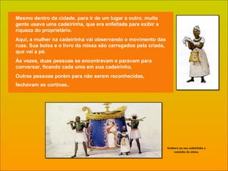 Mesmo dentro da cidade, para ir de um lugar a outro, muita gente usava uma cadeirinha, que era enfeitada para exibir a riqueza do proprietário. Aqui, a mulher na cadeirinha vai observando o movimento das ruas. Sua bolsa e o livro da missa são carregados pela criada, que vai a pé. Às vezes, duas pessoas se encontravam e paravam para conversar, ficando cada uma em sua cadeirinha. Outras pessoas porém para não serem reconhecidas, fechavam as cortinas . Senhora na sua cadeirinha a caminho da missa. 