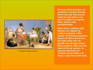 Na maior parte do tempo, as mulheres e meninas ficavam dentro de casa. Nas poucas vezes em que saíam à rua, para ir à igreja ou a alguma festa, deviam estar acompanhadas. Nesta cena, a senhora está fazendo um trabalho de costura, enquanto a filha estuda. Os meninos pequenos devem ser filhos de escrava. Um rapaz entra com um grande copo de água fresca para a senhora. Além do forte calor do Rio de Janeiro, as pessoas abusavam de comidas apimentadas e de doces, o que dava muita sede .  Uma senhora brasileira em seu lar. 
