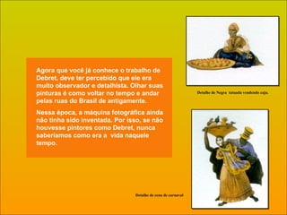 Agora que você já conhece o trabalho de Debret, deve ter percebido que ele era muito observador e detalhista. Olhar suas pinturas é como voltar no tempo e andar pelas ruas do Brasil de antigamente. Nessa época, a máquina fotográfica ainda não tinha sido inventada. Por isso, se não houvesse pintores como Debret, nunca saberíamos como era a  vida naquele tempo. Detalhe de cena de carnaval Detalhe de Negra  tatuada vendendo caju. 