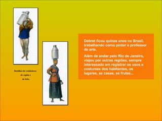 Debret ficou quinze anos no Brasil, trabalhando como pintor e professor de arte.  Além de andar pelo Rio de Janeiro, viajou por outras regiões, sempre interessado em registrar os usos e costumes dos habitantes, os lugares, as casas, as frutas...  Detalhes de vendedores  de capim e de leite. 