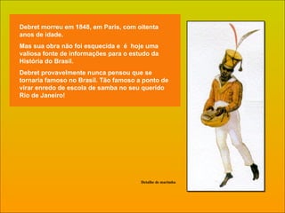 Debret morreu em 1848, em Paris, com oitenta anos de idade.  Mas sua obra não foi esquecida e  é  hoje uma valiosa fonte de informações para o estudo da História do Brasil. Debret provavelmente nunca pensou que se tornaria famoso no Brasil. Tão famoso a ponto de virar enredo de escola de samba no seu querido Rio de Janeiro!  Detalhe de marimba 