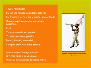 “  Que felicidade! Eu vim da França convidado pelo rei Eu trouxe a arte e me espantei maravilhado Quando aqui um paraíso encantado encontrei. (...) Todo o encanto em poesia Traduzi nos meus painéis, Pintei, bordei, aquarelei, Coloquei amor nos meus pincéis.” (José Antonio, Gonzaga e outros.  G. R. E.S.  Unidos do Viradouro.  O rei e os três espantos de Debret. 1995.)  Detalhe de Primeira manifestação da   virtude guerreira. 