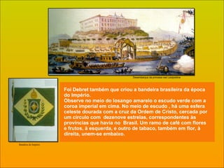 Foi Debret também que criou a bandeira brasileira da época do Império. Observe no meio do losango amarelo o escudo verde com a coroa imperial em cima. No meio de escudo , há uma esfera celeste dourada com a cruz da Ordem de Cristo, cercada por um círculo com  dezenove estrelas, correspondentes às províncias que havia no  Brasil. Um ramo de café com flores e frutos, à esquerda, e outro de tabaco, também em flor, à direita, unem-se embaixo. Desembarque da princesa real Leolpoldina Bandeira do Império 