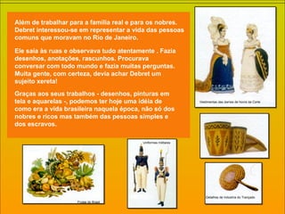 Detalhes de Industría do Trançado Vestimentas das damas de honra da Corte. Uniformes militares Frutas do Brasil Além de trabalhar para a família real e para os nobres. Debret interessou-se em representar a vida das pessoas comuns que moravam no Rio de Janeiro. Ele saía às ruas e observava tudo atentamente . Fazia desenhos, anotações, rascunhos. Procurava conversar com todo mundo e fazia muitas perguntas. Muita gente, com certeza, devia achar Debret um sujeito xereta! Graças aos seus trabalhos - desenhos, pinturas em tela e aquarelas -, podemos ter hoje uma idéia de como era a vida brasileira naquela época, não só dos nobres e ricos mas também das pessoas simples e dos escravos.  