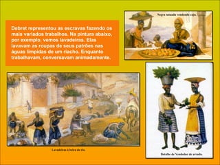 Debret representou as escravas fazendo os mais variados trabalhos. Na pintura abaixo, por exemplo, vemos lavadeiras. Elas lavavam as roupas de seus patrões nas águas límpidas de um riacho. Enquanto trabalhavam, conversavam animadamente. Negra tatuada vendendo caju. Detalhe de Vendedor de arruda. Lavadeiras à beira do rio. 