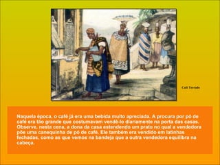 Naquela época, o café já era uma bebida muito apreciada. A procura por pó de café era tão grande que costumavam vendê-lo diariamente na porta das casas. Observe, nesta cena, a dona da casa estendendo um prato no qual a vendedora põe uma canequinha de pó de café. Ele também era vendido em latinhas fechadas, como as que vemos na bandeja que a outra vendedora equilibra na cabeça. Café Torrado 