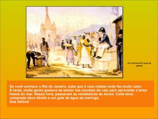 Se você conhece o Rio de Janeiro, sabe que é uma cidade onde faz muito calor. À tarde, muita gente gostava de sentar nas muretas do cais para aproveitar a brisa fresca do mar. Nessa hora, passavam as vendedoras de doces. Cada doce comprado dava direito a um gole de água da moringa.  Que delícia! Os refrescos do Largo do palácio 