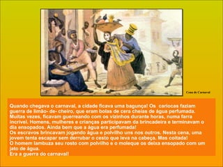 Quando chegava o carnaval, a cidade ficava uma bagunça! Os  cariocas faziam guerra de limão- de- cheiro, que eram bolas de cera cheias de água perfumada. Muitas vezes, ficavam guerreando com os vizinhos durante horas, numa farra incrível. Homens, mulheres e crianças participavam da brincadeira e terminavam o dia ensopados. Ainda bem que a água era perfumada! Os escravos brincavam jogando água e polvilho uns nos outros. Nesta cena, uma jovem tenta escapar sem derrubar o cesto que leva na cabeça. Mas coitada!  O homem lambuza seu rosto com polvilho e o moleque os deixa ensopado com um jato de água. Era a guerra do carnaval! Cena de Carnaval 