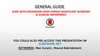 GENERAL GUIDE
SLIDE WITH CROSSMARK LOGO CARRIES SIGNIFICANT ACADEMIC
& CLINICAL IMPORTANCE
YOU COULD ALSO PRE-ACCESS THIS PRESENTATION ON
SLIDESHARE.NET
KEYWORDS: Wan Zuraini, Wound Debridement
 