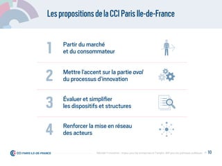 LespropositionsdelaCCIParisIle-de-France
Partir du marché
et du consommateur1
Mettre l’accent sur la partie aval
du processus d’innovation2
Évaluer et simpliﬁer
les dispositifs et structures3
Renforcer la mise en réseau
des acteurs4
P. 10Débrider l’innovation : enjeux pour les entreprises et l'emploi, déﬁ pour les politiques publiques
 