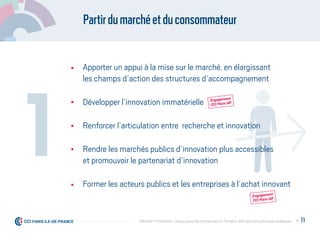 Partirdumarchéetduconsommateur
Apporter un appui à la mise sur le marché, en élargissant
les champs d’action des structures d’accompagnement
Développer l’innovation immatérielle
Renforcer l’articulation entre recherche et innovation
Rendre les marchés publics d’innovation plus accessibles
et promouvoir le partenariat d’innovation
Former les acteurs publics et les entreprises à l’achat innovant
1
Engagement
CCI Paris IdF
Engagement
CCI Paris IdF
P. 11Débrider l’innovation : enjeux pour les entreprises et l'emploi, déﬁ pour les politiques publiques
 