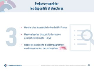 Évalueretsimpliﬁer
lesdispositifsetstructures
Rendre plus accessible l’offre de BPI France
Rationaliser les dispositifs de soutien
à la recherche public - privé
Doper les dispositifs d’accompagnement
au développement des entreprises
3 Engagement
CCI Paris IdF
Engagement
CCI Paris IdF
P. 13Débrider l’innovation : enjeux pour les entreprises et l'emploi, déﬁ pour les politiques publiques
 