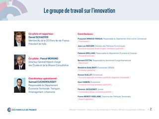Legroupedetravailsurl’innovation
Co-pilote et rapporteur :
Daniel SCHAEFER
Membre élu de la CCI Paris Ile-de-France,
Président de Kalis
Co-pilote : Pascal MORAND
Directeur Général Adjoint chargé
des Études et de la Mission Consultative
Coordinateur opérationnel :
Samuel CUCHEROUSSET
Responsable du Département
Économie Territoriale, Transport,
Aménagement, Urbanisme
Contributeurs :
Françoise ARNAUD-FARAUT, Responsable du Département Droit civil et Commercial
[ Financement ]
Jean-Luc BIACABE, Directeur des Politiques Économiques
[ Économie nationale, étude d’impact, entretiens qualitatifs ]
Fabienne BRILLAND, Responsable du Département Économie et ﬁnances
[ Économie nationale ]
Bernard COTTIN, Responsable du benchmark Europe International
[ Benchmark ]
Bénédicte GUALBERT, Économiste, CROCIS
[ Entretiens qualitatifs ]
Romain GUILLET, Économiste
[ Économie régionale, entretiens qualitatifs, diagnostic d’ensemble ]
Henri HAMON, Économiste
[ Économie nationale, entretiens qualitatifs ]
Florence JACQUEMOT, Juriste
[ Commande publique, entretiens qualitatifs ]
France MOROT-VIDELAINE, Directrice des Politiques Territoriales
[ Aspects régionaux ]
P. 2Débrider l’innovation : enjeux pour les entreprises et l'emploi, déﬁ pour les politiques publiques
 