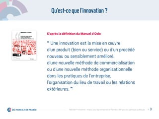 Qu’est-cequel’innovation?
“ Une innovation est la mise en œuvre
d’un produit (bien ou service) ou d’un procédé
nouveau ou sensiblement amélioré,
d’une nouvelle méthode de commercialisation
ou d’une nouvelle méthode organisationnelle
dans les pratiques de l’entreprise,
l’organisation du lieu de travail ou les relations
extérieures. ”
D’après la déﬁnition du Manuel d’Oslo
P. 3Débrider l’innovation : enjeux pour les entreprises et l'emploi, déﬁ pour les politiques publiques
 