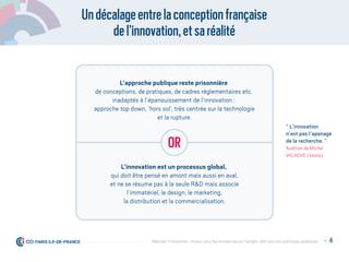 Undécalageentrelaconceptionfrançaise
del’innovationetsaréalité
L’approche publique reste prisonnière
de conceptions, de pratiques, de cadres réglementaires etc.
inadaptés à l’épanouissement de l’innovation :
approche top down, ‘hors sol’, très centrée sur la technologie
et la rupture.
L’innovation est un processus global,
qui doit être pensé en amont mais aussi en aval,
et ne se résume pas à la seule R&D mais associe
l’immatériel, le design, le marketing,
la distribution et la commercialisation.
or
“ L’innovation
n’est pas l’apanage
de la recherche. ”
Audition de Michel
VALACHE (Véolia)
P. 4Débrider l’innovation : enjeux pour les entreprises et l'emploi, déﬁ pour les politiques publiques
 