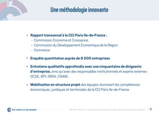 Uneméthodologieinnovante
Rapport transversal à la CCI Paris Ile-de-France :
- Commission Economie et Croissance,
- Commission du Développement Economique de la Région
- Commerce
Enquête quantitative auprès de 6 000 entreprises
Entretiens qualitatifs approfondis avec une cinquantaine de dirigeants
d'entreprise, ainsi qu'avec des responsables institutionnels et experts externes :
OCDE, BPI, INRIA, CNAM…
Mobilisation en structure projet des équipes réunissant les compétences
économiques, juridiques et territoriales de la CCI Paris Ile-de-France
P. 9Débrider l’innovation : enjeux pour les entreprises et l'emploi, déﬁ pour les politiques publiques
 
