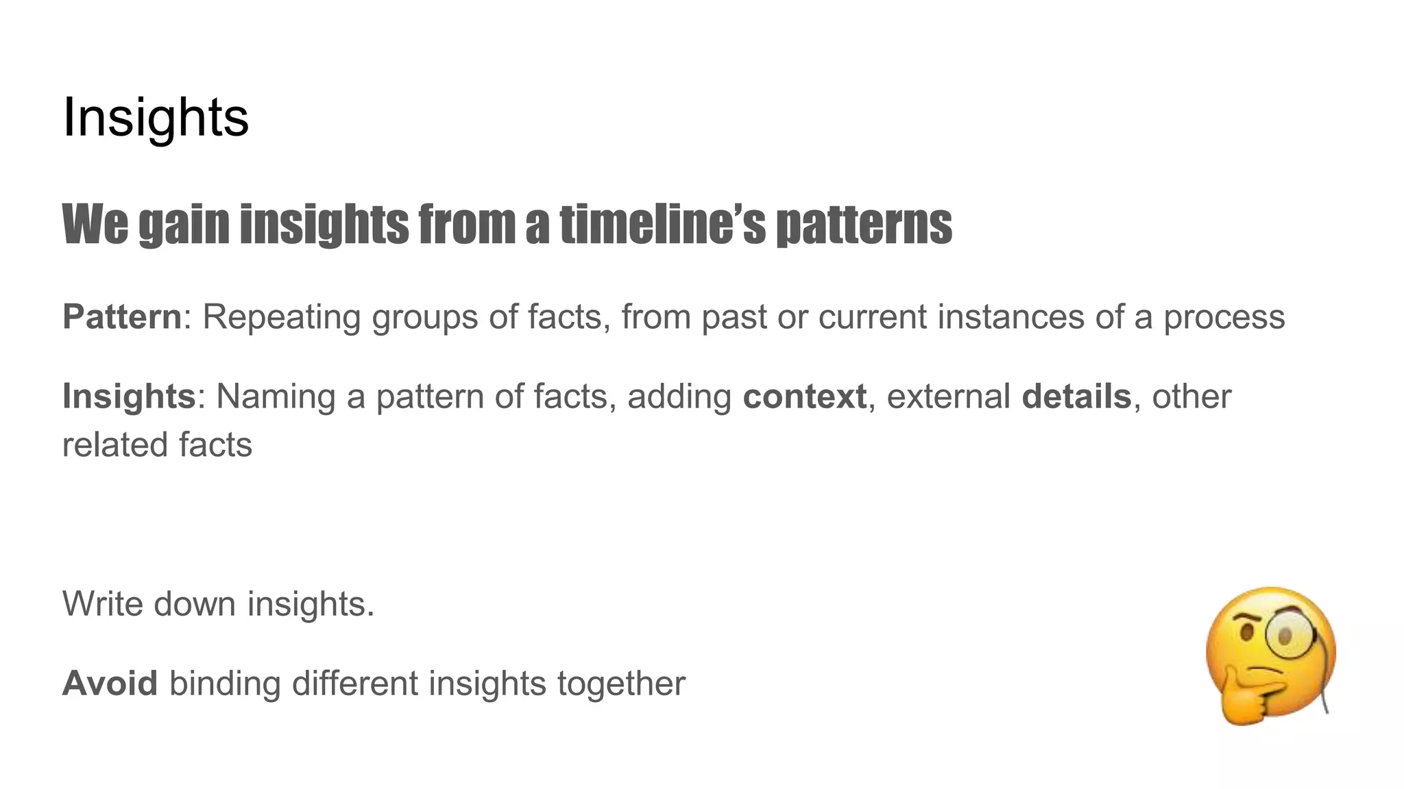Insights
We gain insights from a timeline’s patterns
Pattern: Repeating groups of facts, from past or current instances of a process
Insights: Naming a pattern of facts, adding context, external details, other
related facts
Write down insights.
Avoid binding different insights together
 