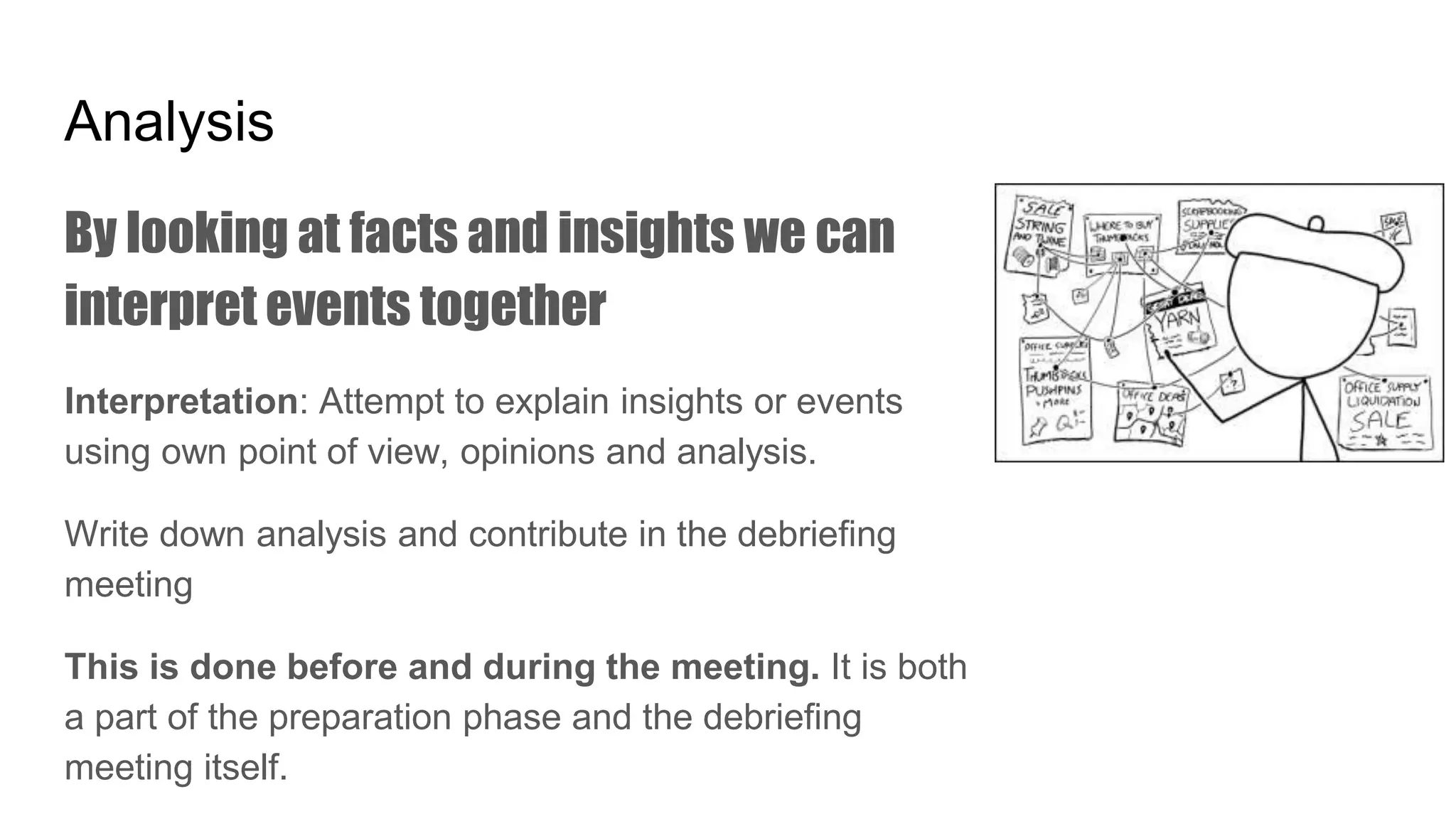 Analysis
By looking at facts and insights we can
interpret events together
Interpretation: Attempt to explain insights or events
using own point of view, opinions and analysis.
Write down analysis and contribute in the debriefing
meeting
This is done before and during the meeting. It is both
a part of the preparation phase and the debriefing
meeting itself.
 