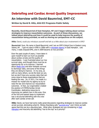 Debriefing and Cardiac Arrest Quality Improvement
An interview with David Baumrind, EMT-CC
Written by David B. Hiltz, AHA ECC Programs-Public Safety


Recently, David Baumrind of East Hampton, NY and I began talking about various
strategies to improve resuscitation outcomes. As part of those discussions, we
talked about debriefing and how it could be used to help improve the quality of
resuscitation being provided, as well as sharing our perspectives on the subject.

Hiltz: David, could you introduce yourself and tell us a little about your involvement in EMS?

Baumrind: Sure. My name is David Baumrind, and I am an EMT-Critical Care in Eastern Long
Island, NY. I got my start in EMS in 2006 with a volunteer agency in East Hampton. Like
many, I really enjoyed EMS, and in 2009 became an ALS provider.

Over the past couple of years, I have taken it
upon myself to learn as much as possible
about cardiac arrests and the quality of
resuscitation. I was frustrated about our low
survival rates, and thought there must be an
opportunity for us to improve. I learned
about Medic One and their fantastic survival
to discharge rates, and some of the things
they are doing to improve. In my area, as
with so many others, we do the best we can,
but we don’t have any success rates that can
come close to those organizations that are
leading the way. So, in 2011, I’ve made it a
mission for myself and my agency to try to
raise the bar and improve our resuscitation
outcomes. In fact, our organization created
the position of STEMI/Cardiac Arrest
Coordinator, dedicating resources to
improving our patient care in this area. One
of the first and easiest steps to implement
was a structured debriefing with the crew
after each cardiac arrest call.

Hiltz: David, we have had some really great discussions regarding strategies to improve cardiac
arrest survival, eliminating what Dr. Mickey Eisenberg calls “survival envy” and I think we both
agree that this can be a daunting task. What other strategies are you considering in East
Hampton and how/why did debriefing “rise to the top” as a priority?
 