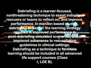 Debriefing is a learner-focused,
nonthreatening technique to assist individual
rescuers or teams to reflect on, and improve,
performance. In manikin-based studies,
debriefing as part of the learning strategy
resulted in improved performance in
post-debriefing simulated scenarios, and it
improved adherence to resuscitation
guidelines in clinical settings.
Debriefing as a technique to facilitate
learning should be included in all advanced
life support courses (Class
I, LOE B).
 