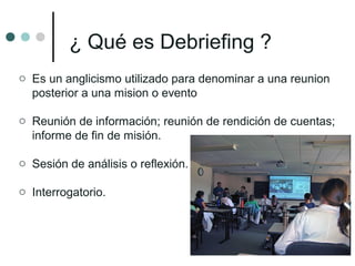 ¿ Qué es Debriefing ?
o Es un anglicismo utilizado para denominar a una reunion
posterior a una mision o evento
o Reunión de información; reunión de rendición de cuentas;
informe de fin de misión.
o Sesión de análisis o reflexión.
o Interrogatorio.
 