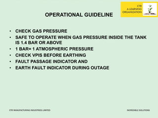 OPERATIONAL GUIDELINE
• CHECK GAS PRESSURE
• SAFE TO OPERATE WHEN GAS PRESSURE INSIDE THE TANK
IS 1.4 BAR OR ABOVE
• 1 BAR= 1 ATMOSPHERIC PRESSURE
• CHECK VPIS BEFORE EARTHING
• FAULT PASSAGE INDICATOR AND
• EARTH FAULT INDICATOR DURING OUTAGE
 