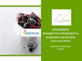 CHOCOBAKERY
DEFINING THE OPPORTUNITY &
  GUIDELINES FOR SUCCESS
     Sensory Qual debrief

     Presented by Tristan Fahey
             July 2012
 