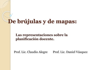 De brújulas y de mapas:
Las representaciones sobre la
planificación docente.
Prof. Lic. Claudio Alegre Prof. Lic. Daniel Vásquez
 