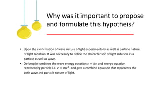 Why was it important to propose
and formulate this hypotheis?
• Upon the confirmation of wave nature of light experimentally as well as particle nature
of light radiation. It was neccesary to define the characteristic of light radation as a
particle as well as wave.
• De-brogile combines the wave energy equation 𝜀 = ℎ𝑣 and energy equation
representing particle i.e. 𝑒 = 𝑚𝑐2 and gave a combine equation that represents the
both wave and particle nature of light.
 