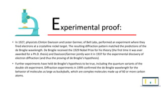 • In 1927, physicists Clinton Davisson and Lester Germer, of Bell Labs, performed an experiment where they
fired electrons at a crystalline nickel target. The resulting diffraction pattern matched the predictions of the
de Broglie wavelength. De Broglie received the 1929 Nobel Prize for his theory (the first time it was ever
awarded for a Ph.D. thesis) and Davisson/Germer jointly won it in 1937 for the experimental discovery of
electron diffraction (and thus the proving of de Broglie's hypothesis)
• Further experiments have held de Broglie's hypothesis to be true, including the quantum variants of the
double slit experiment. Diffraction experiments in 1999 confirmed the de Broglie wavelength for the
behavior of molecules as large as buckyballs, which are complex molecules made up of 60 or more carbon
atoms.
Experimental proof:
 