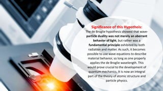 Significance of this Hypotheis:
The de Broglie hypothesis showed that wave-
particle duality was not merely an aberrant
behavior of light, but rather was a
fundamental principle exhibited by both
radiation and matter. As such, it becomes
possible to use wave equations to describe
material behavior, so long as one properly
applies the de Broglie wavelength. This
would prove crucial to the development of
quantum mechanics. It is now an integral
part of the theory of atomic structure and
particle physics.
 