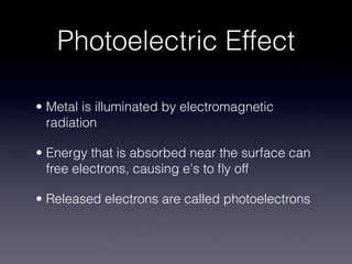 Photoelectric Effect

• Metal is illuminated by electromagnetic
  radiation

• Energy that is absorbed near the surface can
  free electrons, causing e's to ﬂy off

• Released electrons are called photoelectrons
 