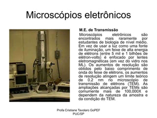 Profa Cristiane Tavolaro GoPEF
PUC/SP
Microscópios eletrônicos
M.E. de Transmissão
Microscópios eletrônicos são
encontrados mais raramente por
estudantes de biologia de nível médio.
Em vez de usar a luz como uma fonte
de iluminação, um feixe de alta energia
de elétrons (entre 5 mil e 1 bilhões de
elétron-volts) é enfocado por lentes
eletromagnéticas (em vez do vidro nos
ML). Os aumentos de resolução são
obtidos pelo baixo comprimento de
onda do feixe de elétrons, os aumentos
de resolução atingem um limite teórico
de 0.2 nm no microscópio de
transmissão de elétrons (TEM). As
ampliações alcançadas por TEMs são
comumente mais de 100,000X e
dependem da natureza da amostra e
da condição do TEM.
 