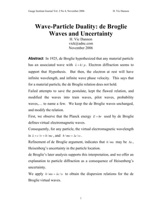 Gauge Institute Journal Vol. 2 No 4, November 2006              H. Vic Dannon




     Wave-Particle Duality: de Broglie
        Waves and Uncertainty
                                    H. Vic Dannon
                                    vick@adnc.com
                                    November 2006

Abstract In 1925, de Broglie hypothesized that any material particle
has an associated wave with  / p . Electron diffraction seems to
                              h

support that Hypothesis.             But then, the electron at rest will have
infinite wavelength, and infinite wave phase velocity. This says that
for a material particle, the de Broglie relation does not hold.
Failed attempts to save the postulate, kept the flawed relation, and
modified the waves into train waves, pilot waves, probability
waves,… to name a few. We keep the de Broglie waves unchanged,
and modify the relation.
First, we observe that the Planck energy E   used by de Broglie
                                            h

defines virtual electromagnetic waves.
Consequently, for any particle, the virtual electromagnetic wavelength
is  /h / mc , and h / m / .
     c                        c

Refinement of de Broglie argument, indicates that h / m may be  ,
                                                                 x

Heisenberg’s uncertainty in the particle location.
de Broglie’s later analysis supports this interpretation, and we offer an
explanation to particle diffraction as a consequence of Heisenberg’s
uncertainty.
We apply h / m /  to obtain the dispersion relations for the de
                 c

Broglie virtual waves.



                                              1
 