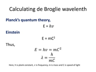 Calculating de Broglie wavelenth
Planck’s quantum theory,
E = ℎ𝑣
Einstein
E = mC2
Thus,
𝐸 = ℎ𝑣 = 𝑚𝐶2
𝜆 =
ℎ
𝑚𝐶
Here, h is plank constant, 𝑣 is frequency, m is mass and C is speed of light
 
