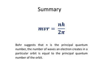 Summary
𝒎𝒗𝒓 =
𝒏𝒉
𝟐𝝅
Bohr suggests that n is the principal quantum
number, the number of waves an electron creates in a
particular orbit is equal to the principal quantum
number of the orbit.
 