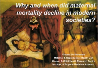 Why and when did maternal
mortality decline in modern
                  societies?




                      Vincent De Brouwere
                      Vincent De Brouwere
             Maternal & Reproductive Health Unit
            Woman & Child Health Research Centre
                                                1
            Institute of Tropical Medicine, Antwerp
 