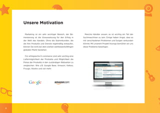 Unsere Motivation

     Marketing ist ein sehr wichtiger Bereich, der Be-     Manche Händler wissen, es ist wichtig ein Teil der
    meisterung ist die Voraussetzung für den Erfolg in    Suchmaschinen zu sein. Einige haben Angst, dass es
    der Welt des Handels. Ohne die Stammkunden, die       mit verschiedenen Problemen und Sorgen verbunden
    die Ihre Produkte und Dienste regelmäßig einkaufen,   könnte. Mit unserem Projekt Koongo bemühen wir uns
    können Sie nicht bei dem starken wettbewerbsfähigen   diese Probleme beseitigen.
    globalen Markt bestehen.


     Für erfolgreiche E-commerce sind sehr wichtig eine
    Liefermöglichkeit der Produkte und Möglichkeit die
    Preise der Produkte in den zuständigen Webseiten zu
    vergleichen. Wie z.B. Google Base, Amazon, Kelkoo,
    Fruugo, Atosho und viel mehr.




2
 