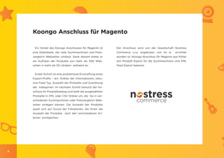 Koongo Anschluss für Magento

     Ein Vorteil des Koongo Anschlusses für Magento ist      Der Anschluss wird von der Gesellschaft Nostress
    eine Datenbank, die viele Suchmaschinen und Preis-       Commerce s.r.o. angeboten, von ihr er     errichtet
    vergleich Webseiten umfasst. Dank diesem bietet er       worden ist. Koongo Anschluss für Magento war früher
    ein Auflisten der Produkte von mehr als 400 Web-         wie Produkt Export für die Suchmaschinen und XML
    seiten in mehr als 50 Ländern weltweit an.               Feed Export bekannt.


     Erster Schritt ist eine problemlose Erschaffung eines
    Export-Profils – d.h. Ordner der Informationen, inklu-
    sive Feed Typ, Auswahl der Produkte und Zuordnung
    der Kategorien. Im nächsten Schritt benutzt der An-
    schluss Ihr Produktkatalog und stellt die ausgewählten
    Produkte in XML oder CSV Ordner um, die Sie in ver-
    schiedenen Suchmaschinen oder Preisvergleich Web-
    seiten einlegen können. Die Auswahl der Produkte
    spielt sich auf Grund der Filtrationen, die Ihnen die
    Auswahl der Produkte nach den verschiedenen Kri-
    terien ermöglichen.




4
 