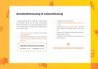 Kundenbetreuung & Unterstützung

 Koongo Anschlusses für Magento ist hochqualita-        •	   7 Tage Geld zurück Garantie
tives Produkt, das wir mit der vollen Unterstützung     •	   schauen Sie die Dokumentation für den An-
liefern. Wir bemühen uns, dass unsere Klienten immer         schluss
voll zufrieden wären. Wir bieten Ihnen folgende Dien-   •	   senden Sie uns Ihre Anforderungen, inklusive
ste an. (siehe unten)                                        der Anträge auf Aufnahme eines neuen Feed
                                                             ab
                                                        •	   bestellen Sie Installation des Moduls und Aktu-
 •	    probieren Sie Demo - Anschluss oder verlan-
                                                             alisierung der Dienste
       gen Trialversion
                                                        •	   Einstellung der Entwicklung des Feeds nach
 •	    lesen Sie viele Rezensionen von den Benutzern
                                                             Ihrem Wunsch
       in den Webseiten, die den Anschluss Koongo
       darstellen



      http://demo.nostresscommerce.cz/admin

      username: export      password: export123         The Koongo Connector for Magento




                                                                                                               7
 