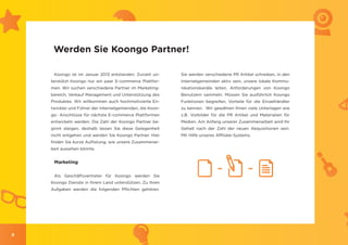 Werden Sie Koongo Partner!

     Koongo ist im Januar 2013 entstanden. Zurzeit un-     Sie werden verschiedene PR Artikel schreiben, in den
    terstützt Koongo nur ein paar E-commerce Plattfor-     Internetgemeinden aktiv sein, unsere lokale Kommu-
    men. Wir suchen verschiedene Partner im Marketing-     nikationskanäle leiten, Anforderungen von Koongo
    bereich, Verkauf Management und Unterstützung des      Benutzern sammeln. Müssen Sie ausführlich Koongo
    Produktes. Wir willkommen auch hochmotivierte En-      Funktionen begreifen, Vorteile für die Einzelhändler
    twickler und Führer der Internetgemeinden, die Koon-   zu kennen. Wir gewähren Ihnen viele Unterlagen wie
    go- Anschlüsse für nächste E-commerce Plattformen      z.B. Vorbilder für die PR Artikel und Materialien für
    entwickeln werden. Die Zahl der Koongo Partner be-     Medien. Am Anfang unserer Zusammenarbeit wird Ihr
    ginnt steigen, deshalb lassen Sie diese Gelegenheit    Gehalt nach der Zahl der neuen Akquisitionen sein.
    nicht entgehen und werden Sie Koongo Partner. Hier     Mit Hilfe unseres Affiliate-Systems.
    finden Sie kurze Auflistung, wie unsere Zusammenar-
    beit aussehen könnte.


     Marketing

     Als Geschäftsvertreter für Koongo werden Sie
    Koongo Dienste in Ihrem Land unterstützen. Zu Ihren
    Aufgaben werden die folgenden Pflichten gehören.




8
 