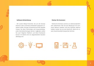 Software-Entwicklung                                    Partner für Kommerz

 Wir suchen fähige Entwickler, die uns die Koongo        Partner für Kommerz sind bei uns selbstverständlich
Dienste in der E-commerce Globalwelt verbessern, er-    sehr willkommen! Falls Sie eine Beratung im E-com-
weitern helfen. Koongo ist basierend auf PHP, deshalb   merce Bereich anbieten und eine Software Agentur
müssen Sie diese Technologie und zusammenhäng-          treiben, senden Sie uns eine Nachricht, damit wir un-
ende Internettechnologien kennen. Auβerdem sollten      sere Zusammenarbeit besprechen könnten.
Sie auch Magento Plattform und Zend Framework
kennen. Ihr Gehalt wird von abgearbeiteten Stunden
abhängig sein.




                                                                                                                9
 