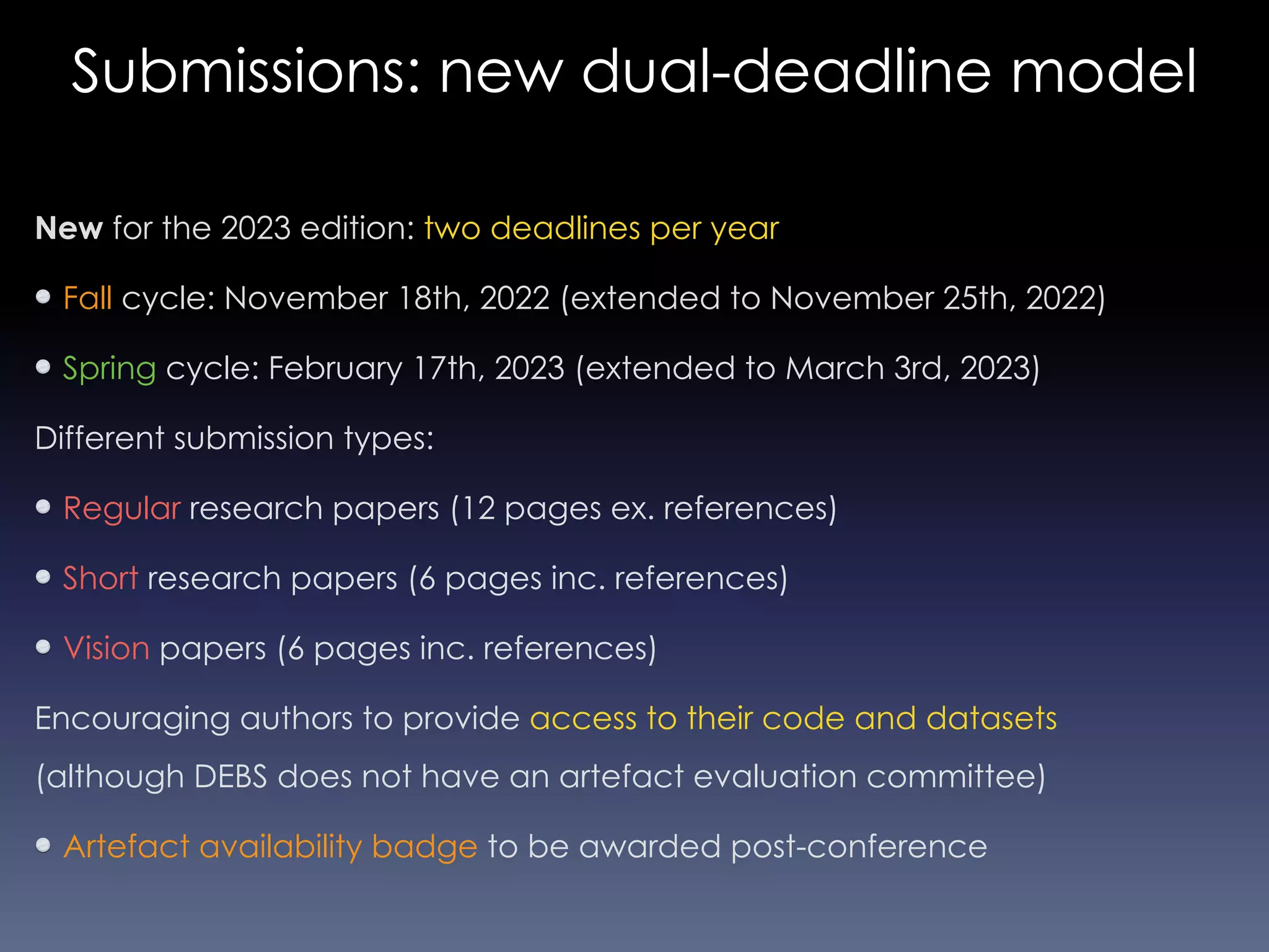Submissions: new dual-deadline model
New for the 2023 edition: two deadlines per year
Fall cycle: November 18th, 2022 (extended to November 25th, 2022)
Spring cycle: February 17th, 2023 (extended to March 3rd, 2023)
Different submission types:
Regular research papers (12 pages ex. references)
Short research papers (6 pages inc. references)
Vision papers (6 pages inc. references)
Encouraging authors to provide access to their code and datasets
(although DEBS does not have an artefact evaluation committee)
Artefact availability badge to be awarded post-conference
 