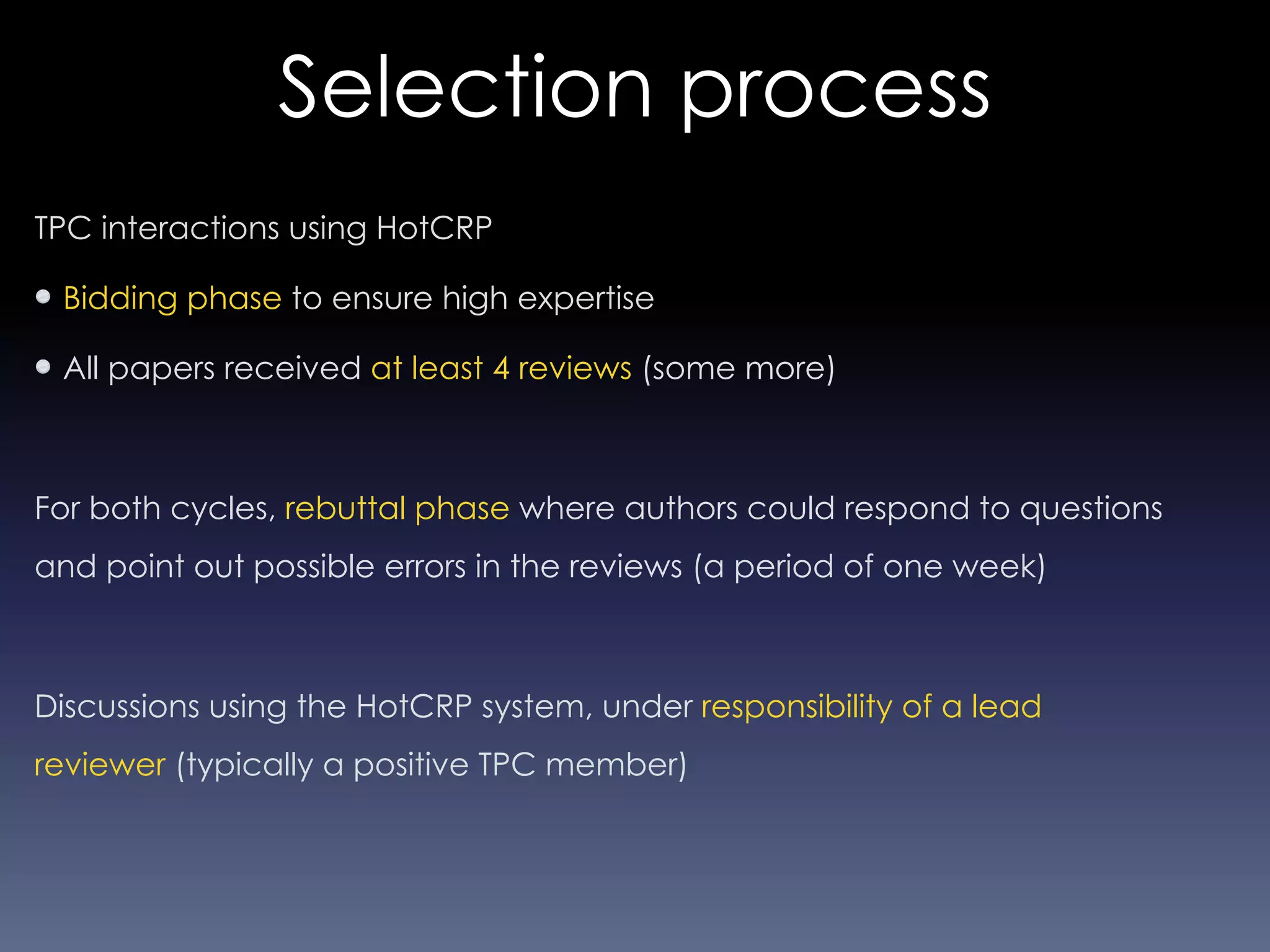 Selection process
TPC interactions using HotCRP
Bidding phase to ensure high expertise
All papers received at least 4 reviews (some more)
For both cycles, rebuttal phase where authors could respond to questions
and point out possible errors in the reviews (a period of one week)
Discussions using the HotCRP system, under responsibility of a lead
reviewer (typically a positive TPC member)
 