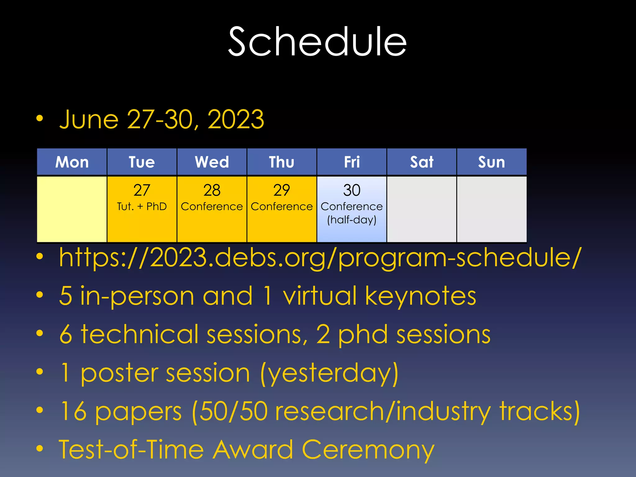 Schedule
• June 27-30, 2023
• https://2023.debs.org/program-schedule/
• 5 in-person and 1 virtual keynotes
• 6 technical sessions, 2 phd sessions
• 1 poster session (yesterday)
• 16 papers (50/50 research/industry tracks)
• Test-of-Time Award Ceremony
Mon Tue Wed Thu Fri Sat Sun
27
Tut. + PhD
28
Conference
29
Conference
30
Conference
(half-day)
 