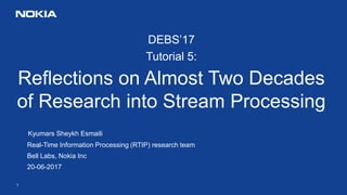 1
DEBS’17
Tutorial 5:
Reflections on Almost Two Decades
of Research into Stream Processing
Kyumars Sheykh Esmaili
Real-Time Information Processing (RTIP) research team
Bell Labs, Nokia Inc
20-06-2017
 