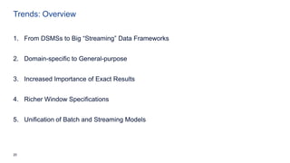 20
Trends: Overview
1. From DSMSs to Big “Streaming” Data Frameworks
2. Domain-specific to General-purpose
3. Increased Importance of Exact Results
4. Richer Window Specifications
5. Unification of Batch and Streaming Models
 