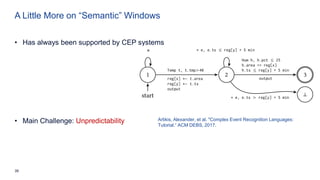 39
A Little More on “Semantic” Windows
• Has always been supported by CEP systems
• Main Challenge: Unpredictability Artikis, Alexander, et al. "Complex Event Recognition Languages:
Tutorial.“ ACM DEBS, 2017.
 